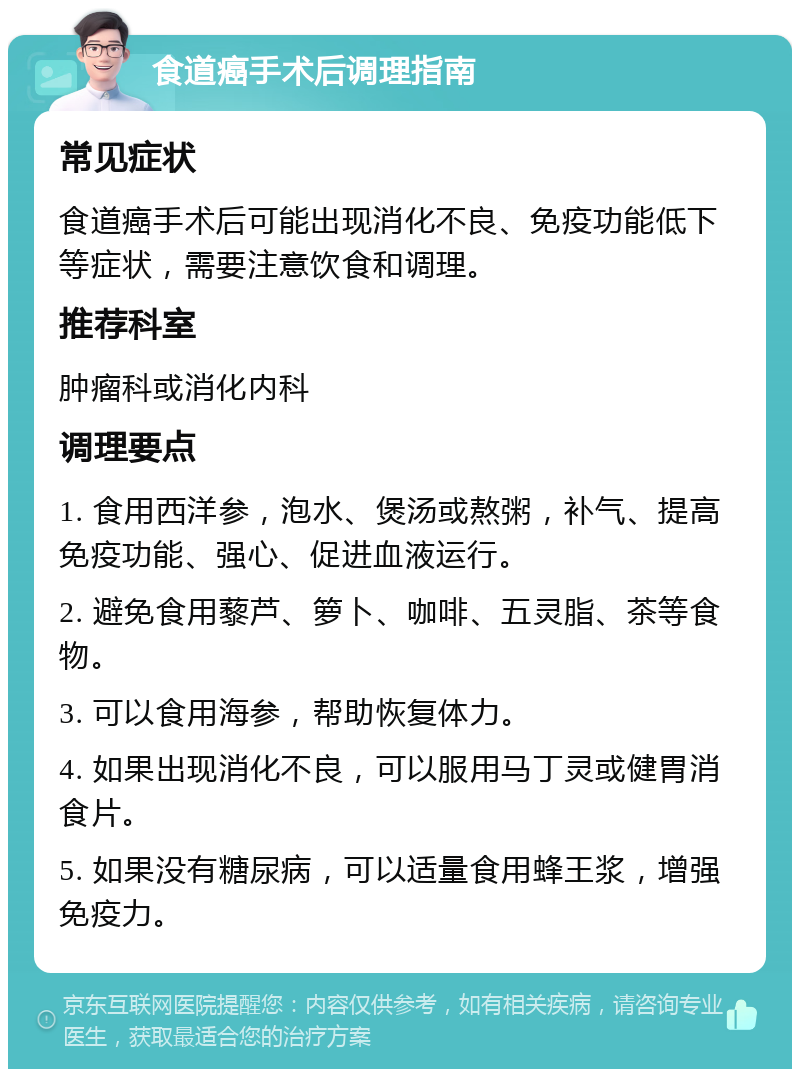 食道癌手术后调理指南 常见症状 食道癌手术后可能出现消化不良、免疫功能低下等症状，需要注意饮食和调理。 推荐科室 肿瘤科或消化内科 调理要点 1. 食用西洋参，泡水、煲汤或熬粥，补气、提高免疫功能、强心、促进血液运行。 2. 避免食用藜芦、箩卜、咖啡、五灵脂、茶等食物。 3. 可以食用海参，帮助恢复体力。 4. 如果出现消化不良，可以服用马丁灵或健胃消食片。 5. 如果没有糖尿病，可以适量食用蜂王浆，增强免疫力。