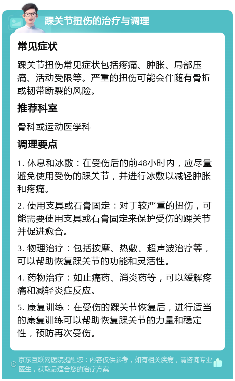 踝关节扭伤的治疗与调理 常见症状 踝关节扭伤常见症状包括疼痛、肿胀、局部压痛、活动受限等。严重的扭伤可能会伴随有骨折或韧带断裂的风险。 推荐科室 骨科或运动医学科 调理要点 1. 休息和冰敷：在受伤后的前48小时内，应尽量避免使用受伤的踝关节，并进行冰敷以减轻肿胀和疼痛。 2. 使用支具或石膏固定：对于较严重的扭伤，可能需要使用支具或石膏固定来保护受伤的踝关节并促进愈合。 3. 物理治疗：包括按摩、热敷、超声波治疗等，可以帮助恢复踝关节的功能和灵活性。 4. 药物治疗：如止痛药、消炎药等，可以缓解疼痛和减轻炎症反应。 5. 康复训练：在受伤的踝关节恢复后，进行适当的康复训练可以帮助恢复踝关节的力量和稳定性，预防再次受伤。