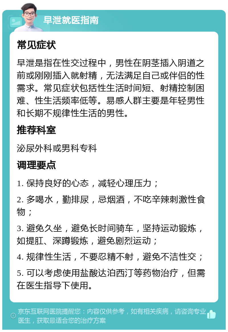 早泄就医指南 常见症状 早泄是指在性交过程中，男性在阴茎插入阴道之前或刚刚插入就射精，无法满足自己或伴侣的性需求。常见症状包括性生活时间短、射精控制困难、性生活频率低等。易感人群主要是年轻男性和长期不规律性生活的男性。 推荐科室 泌尿外科或男科专科 调理要点 1. 保持良好的心态，减轻心理压力； 2. 多喝水，勤排尿，忌烟酒，不吃辛辣刺激性食物； 3. 避免久坐，避免长时间骑车，坚持运动锻炼，如提肛、深蹲锻炼，避免剧烈运动； 4. 规律性生活，不要忍精不射，避免不洁性交； 5. 可以考虑使用盐酸达泊西汀等药物治疗，但需在医生指导下使用。