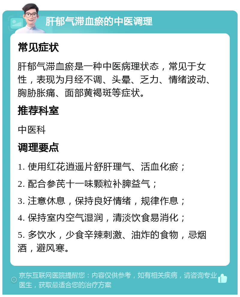 肝郁气滞血瘀的中医调理 常见症状 肝郁气滞血瘀是一种中医病理状态，常见于女性，表现为月经不调、头晕、乏力、情绪波动、胸胁胀痛、面部黄褐斑等症状。 推荐科室 中医科 调理要点 1. 使用红花逍遥片舒肝理气、活血化瘀； 2. 配合参芪十一味颗粒补脾益气； 3. 注意休息，保持良好情绪，规律作息； 4. 保持室内空气湿润，清淡饮食易消化； 5. 多饮水，少食辛辣刺激、油炸的食物，忌烟酒，避风寒。