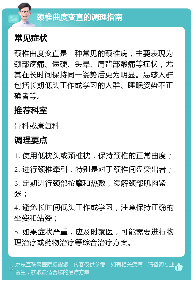 颈椎曲度变直的调理指南 常见症状 颈椎曲度变直是一种常见的颈椎病，主要表现为颈部疼痛、僵硬、头晕、肩背部酸痛等症状，尤其在长时间保持同一姿势后更为明显。易感人群包括长期低头工作或学习的人群、睡眠姿势不正确者等。 推荐科室 骨科或康复科 调理要点 1. 使用低枕头或颈椎枕，保持颈椎的正常曲度； 2. 进行颈椎牵引，特别是对于颈椎间盘突出者； 3. 定期进行颈部按摩和热敷，缓解颈部肌肉紧张； 4. 避免长时间低头工作或学习，注意保持正确的坐姿和站姿； 5. 如果症状严重，应及时就医，可能需要进行物理治疗或药物治疗等综合治疗方案。