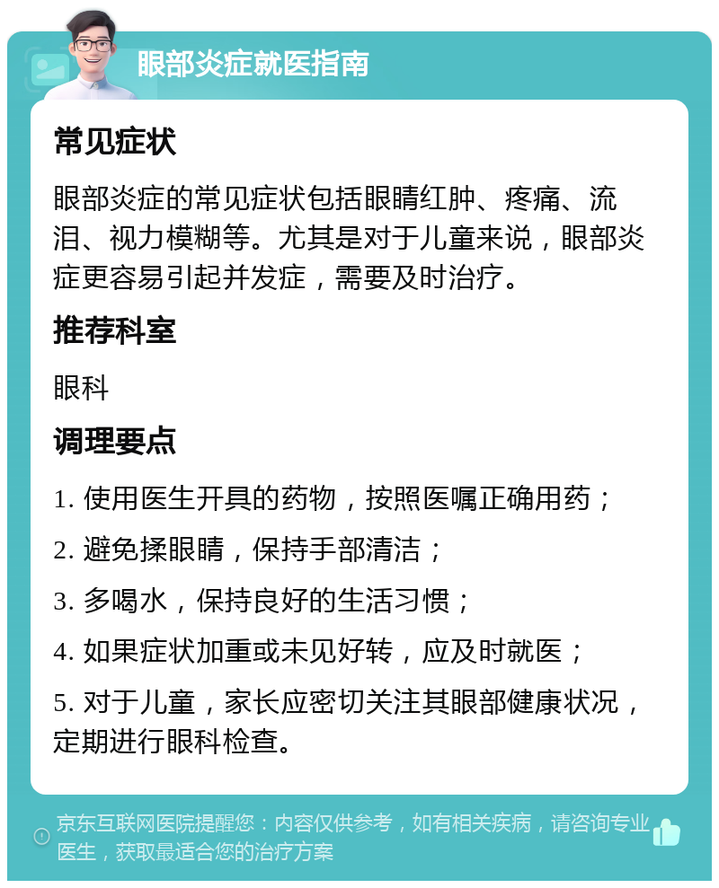 眼部炎症就医指南 常见症状 眼部炎症的常见症状包括眼睛红肿、疼痛、流泪、视力模糊等。尤其是对于儿童来说，眼部炎症更容易引起并发症，需要及时治疗。 推荐科室 眼科 调理要点 1. 使用医生开具的药物，按照医嘱正确用药； 2. 避免揉眼睛，保持手部清洁； 3. 多喝水，保持良好的生活习惯； 4. 如果症状加重或未见好转，应及时就医； 5. 对于儿童，家长应密切关注其眼部健康状况，定期进行眼科检查。