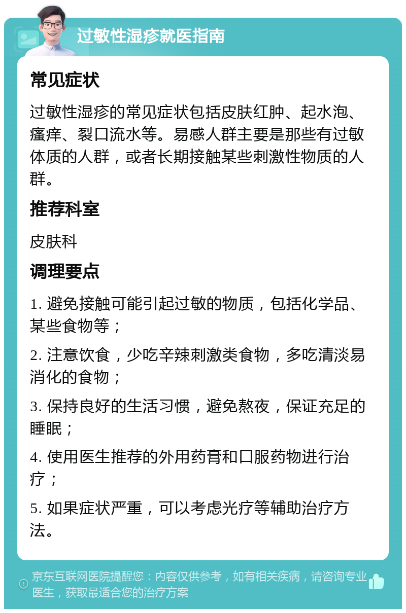 过敏性湿疹就医指南 常见症状 过敏性湿疹的常见症状包括皮肤红肿、起水泡、瘙痒、裂口流水等。易感人群主要是那些有过敏体质的人群，或者长期接触某些刺激性物质的人群。 推荐科室 皮肤科 调理要点 1. 避免接触可能引起过敏的物质，包括化学品、某些食物等； 2. 注意饮食，少吃辛辣刺激类食物，多吃清淡易消化的食物； 3. 保持良好的生活习惯，避免熬夜，保证充足的睡眠； 4. 使用医生推荐的外用药膏和口服药物进行治疗； 5. 如果症状严重，可以考虑光疗等辅助治疗方法。