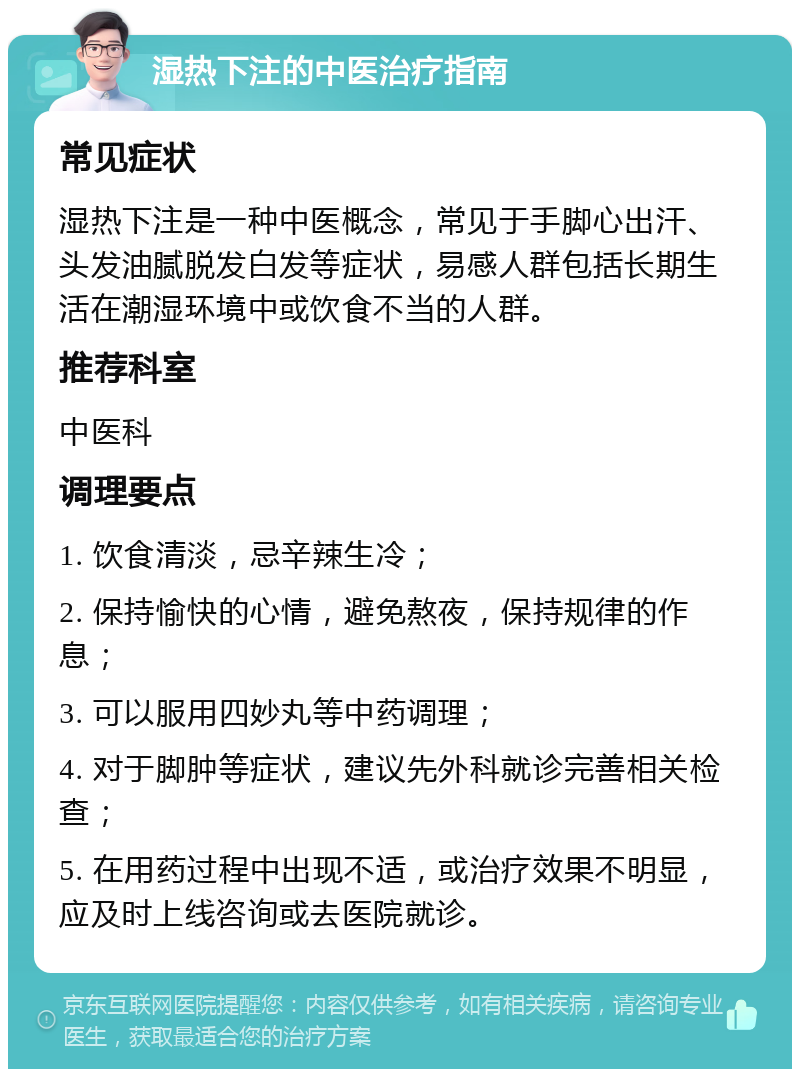 湿热下注的中医治疗指南 常见症状 湿热下注是一种中医概念，常见于手脚心出汗、头发油腻脱发白发等症状，易感人群包括长期生活在潮湿环境中或饮食不当的人群。 推荐科室 中医科 调理要点 1. 饮食清淡，忌辛辣生冷； 2. 保持愉快的心情，避免熬夜，保持规律的作息； 3. 可以服用四妙丸等中药调理； 4. 对于脚肿等症状，建议先外科就诊完善相关检查； 5. 在用药过程中出现不适，或治疗效果不明显，应及时上线咨询或去医院就诊。