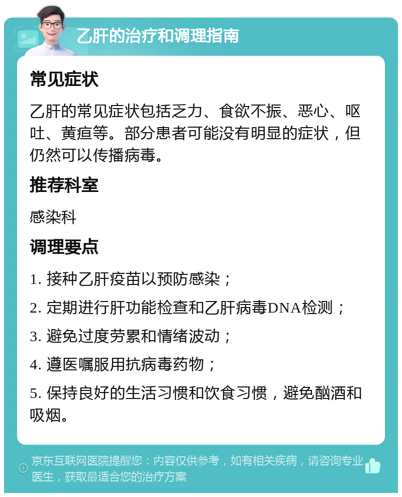 乙肝的治疗和调理指南 常见症状 乙肝的常见症状包括乏力、食欲不振、恶心、呕吐、黄疸等。部分患者可能没有明显的症状，但仍然可以传播病毒。 推荐科室 感染科 调理要点 1. 接种乙肝疫苗以预防感染； 2. 定期进行肝功能检查和乙肝病毒DNA检测； 3. 避免过度劳累和情绪波动； 4. 遵医嘱服用抗病毒药物； 5. 保持良好的生活习惯和饮食习惯，避免酗酒和吸烟。