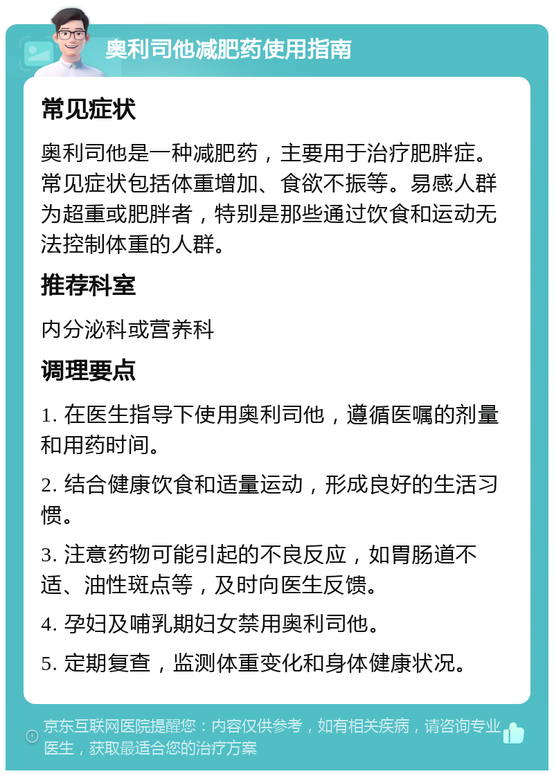 奥利司他减肥药使用指南 常见症状 奥利司他是一种减肥药，主要用于治疗肥胖症。常见症状包括体重增加、食欲不振等。易感人群为超重或肥胖者，特别是那些通过饮食和运动无法控制体重的人群。 推荐科室 内分泌科或营养科 调理要点 1. 在医生指导下使用奥利司他，遵循医嘱的剂量和用药时间。 2. 结合健康饮食和适量运动，形成良好的生活习惯。 3. 注意药物可能引起的不良反应，如胃肠道不适、油性斑点等，及时向医生反馈。 4. 孕妇及哺乳期妇女禁用奥利司他。 5. 定期复查，监测体重变化和身体健康状况。