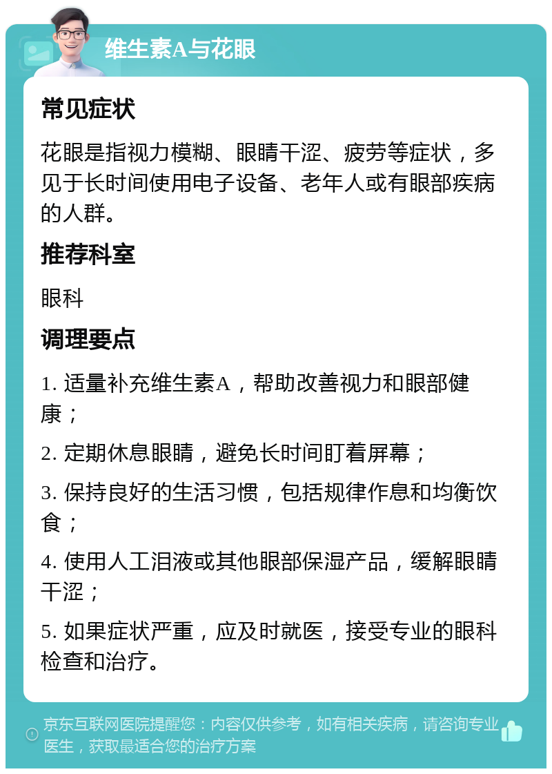 维生素A与花眼 常见症状 花眼是指视力模糊、眼睛干涩、疲劳等症状，多见于长时间使用电子设备、老年人或有眼部疾病的人群。 推荐科室 眼科 调理要点 1. 适量补充维生素A，帮助改善视力和眼部健康； 2. 定期休息眼睛，避免长时间盯着屏幕； 3. 保持良好的生活习惯，包括规律作息和均衡饮食； 4. 使用人工泪液或其他眼部保湿产品，缓解眼睛干涩； 5. 如果症状严重，应及时就医，接受专业的眼科检查和治疗。