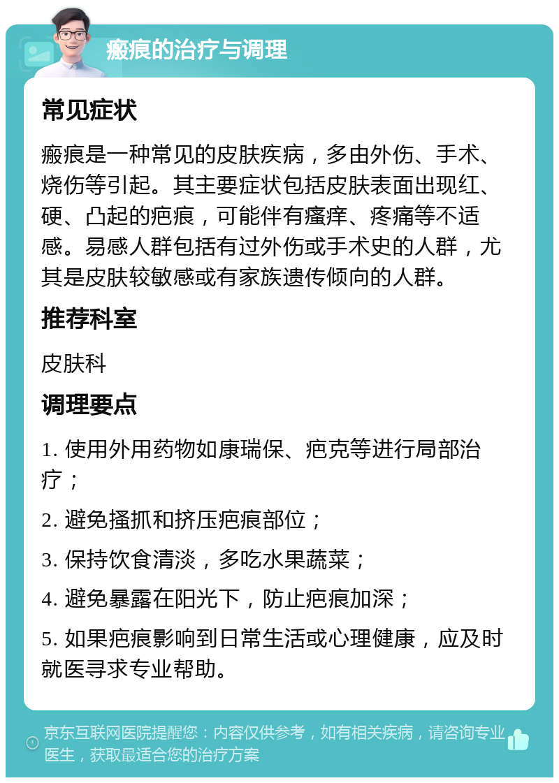 瘢痕的治疗与调理 常见症状 瘢痕是一种常见的皮肤疾病，多由外伤、手术、烧伤等引起。其主要症状包括皮肤表面出现红、硬、凸起的疤痕，可能伴有瘙痒、疼痛等不适感。易感人群包括有过外伤或手术史的人群，尤其是皮肤较敏感或有家族遗传倾向的人群。 推荐科室 皮肤科 调理要点 1. 使用外用药物如康瑞保、疤克等进行局部治疗； 2. 避免搔抓和挤压疤痕部位； 3. 保持饮食清淡，多吃水果蔬菜； 4. 避免暴露在阳光下，防止疤痕加深； 5. 如果疤痕影响到日常生活或心理健康，应及时就医寻求专业帮助。