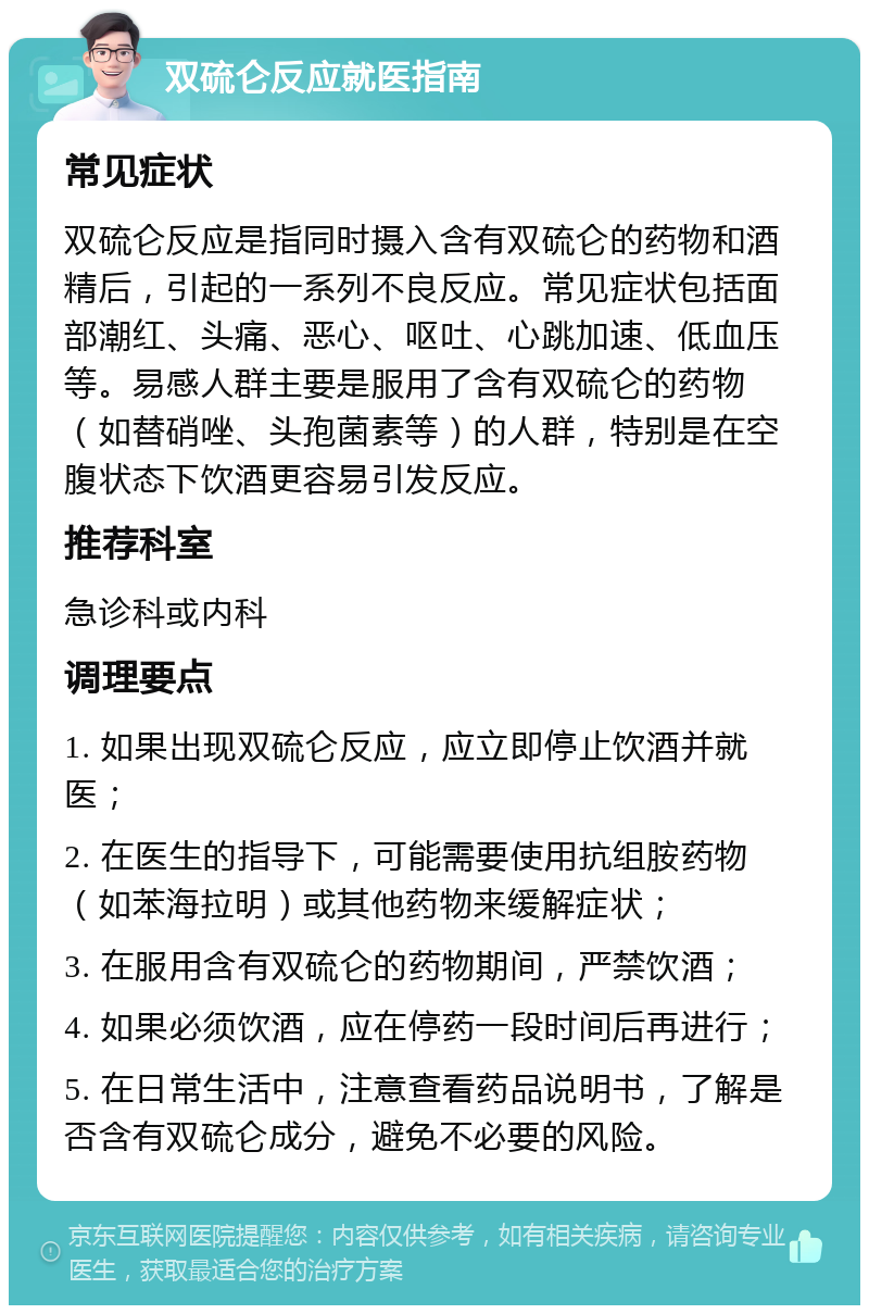 双硫仑反应就医指南 常见症状 双硫仑反应是指同时摄入含有双硫仑的药物和酒精后，引起的一系列不良反应。常见症状包括面部潮红、头痛、恶心、呕吐、心跳加速、低血压等。易感人群主要是服用了含有双硫仑的药物（如替硝唑、头孢菌素等）的人群，特别是在空腹状态下饮酒更容易引发反应。 推荐科室 急诊科或内科 调理要点 1. 如果出现双硫仑反应，应立即停止饮酒并就医； 2. 在医生的指导下，可能需要使用抗组胺药物（如苯海拉明）或其他药物来缓解症状； 3. 在服用含有双硫仑的药物期间，严禁饮酒； 4. 如果必须饮酒，应在停药一段时间后再进行； 5. 在日常生活中，注意查看药品说明书，了解是否含有双硫仑成分，避免不必要的风险。