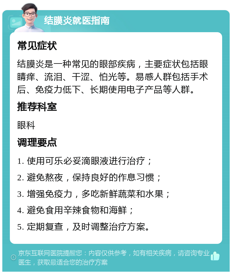 结膜炎就医指南 常见症状 结膜炎是一种常见的眼部疾病，主要症状包括眼睛痒、流泪、干涩、怕光等。易感人群包括手术后、免疫力低下、长期使用电子产品等人群。 推荐科室 眼科 调理要点 1. 使用可乐必妥滴眼液进行治疗； 2. 避免熬夜，保持良好的作息习惯； 3. 增强免疫力，多吃新鲜蔬菜和水果； 4. 避免食用辛辣食物和海鲜； 5. 定期复查，及时调整治疗方案。