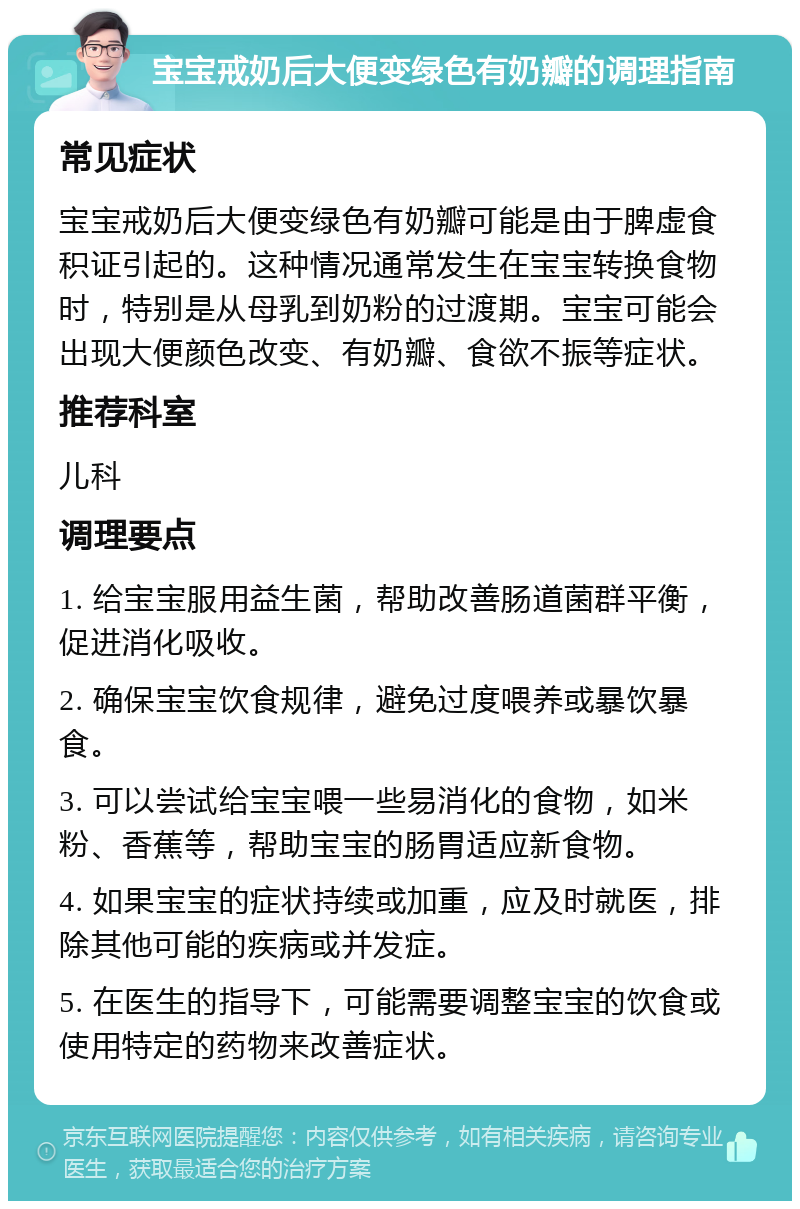 宝宝戒奶后大便变绿色有奶瓣的调理指南 常见症状 宝宝戒奶后大便变绿色有奶瓣可能是由于脾虚食积证引起的。这种情况通常发生在宝宝转换食物时，特别是从母乳到奶粉的过渡期。宝宝可能会出现大便颜色改变、有奶瓣、食欲不振等症状。 推荐科室 儿科 调理要点 1. 给宝宝服用益生菌，帮助改善肠道菌群平衡，促进消化吸收。 2. 确保宝宝饮食规律，避免过度喂养或暴饮暴食。 3. 可以尝试给宝宝喂一些易消化的食物，如米粉、香蕉等，帮助宝宝的肠胃适应新食物。 4. 如果宝宝的症状持续或加重，应及时就医，排除其他可能的疾病或并发症。 5. 在医生的指导下，可能需要调整宝宝的饮食或使用特定的药物来改善症状。