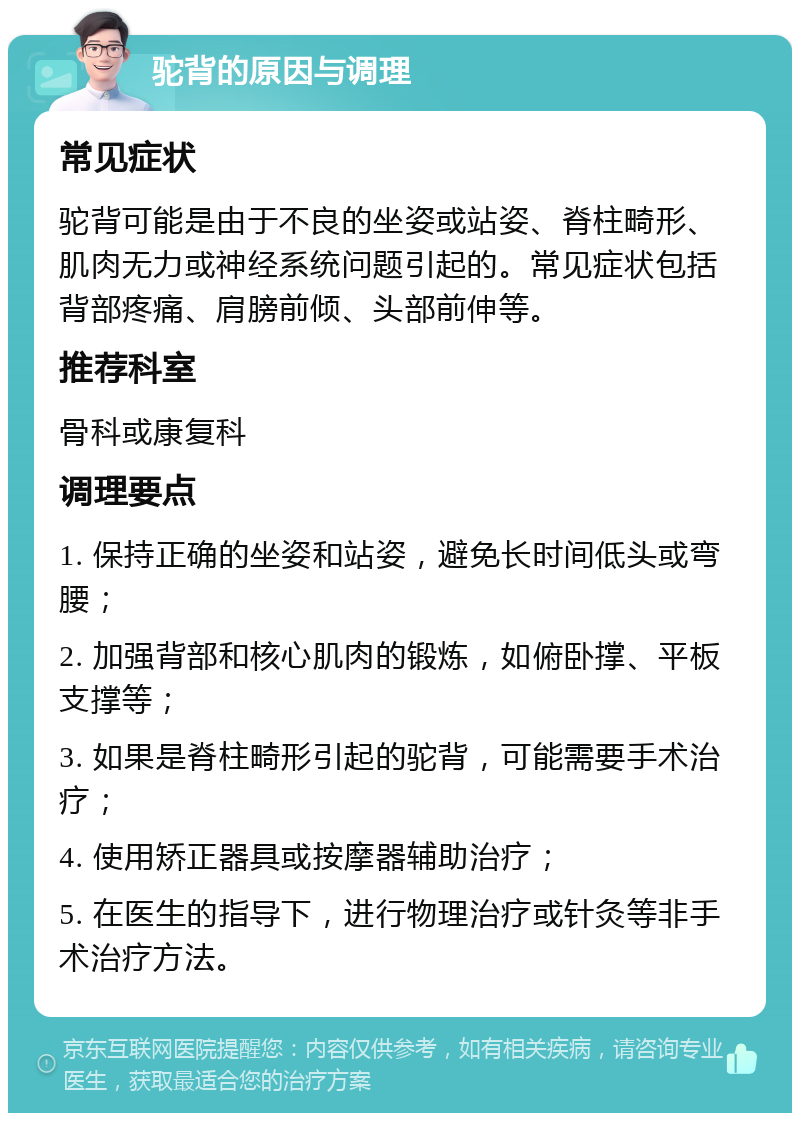 驼背的原因与调理 常见症状 驼背可能是由于不良的坐姿或站姿、脊柱畸形、肌肉无力或神经系统问题引起的。常见症状包括背部疼痛、肩膀前倾、头部前伸等。 推荐科室 骨科或康复科 调理要点 1. 保持正确的坐姿和站姿，避免长时间低头或弯腰； 2. 加强背部和核心肌肉的锻炼，如俯卧撑、平板支撑等； 3. 如果是脊柱畸形引起的驼背，可能需要手术治疗； 4. 使用矫正器具或按摩器辅助治疗； 5. 在医生的指导下，进行物理治疗或针灸等非手术治疗方法。