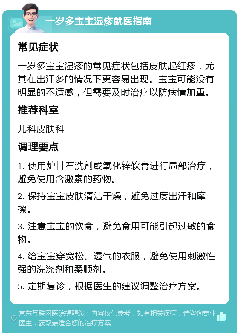 一岁多宝宝湿疹就医指南 常见症状 一岁多宝宝湿疹的常见症状包括皮肤起红疹，尤其在出汗多的情况下更容易出现。宝宝可能没有明显的不适感，但需要及时治疗以防病情加重。 推荐科室 儿科皮肤科 调理要点 1. 使用炉甘石洗剂或氧化锌软膏进行局部治疗，避免使用含激素的药物。 2. 保持宝宝皮肤清洁干燥，避免过度出汗和摩擦。 3. 注意宝宝的饮食，避免食用可能引起过敏的食物。 4. 给宝宝穿宽松、透气的衣服，避免使用刺激性强的洗涤剂和柔顺剂。 5. 定期复诊，根据医生的建议调整治疗方案。