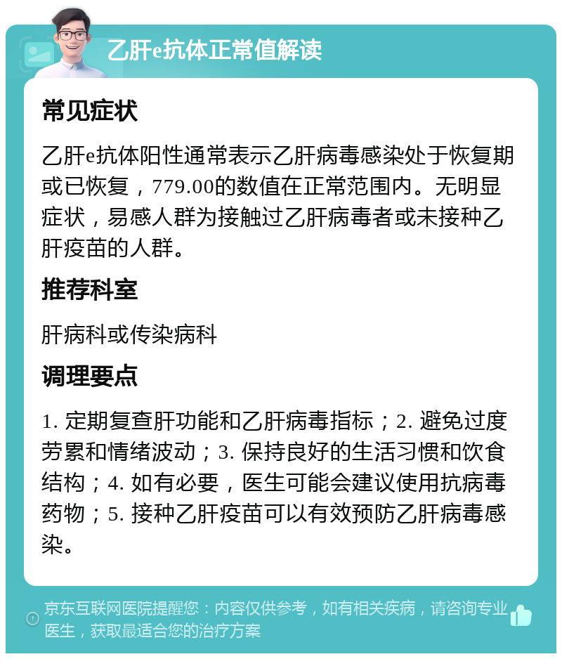 乙肝e抗体正常值解读 常见症状 乙肝e抗体阳性通常表示乙肝病毒感染处于恢复期或已恢复，779.00的数值在正常范围内。无明显症状，易感人群为接触过乙肝病毒者或未接种乙肝疫苗的人群。 推荐科室 肝病科或传染病科 调理要点 1. 定期复查肝功能和乙肝病毒指标；2. 避免过度劳累和情绪波动；3. 保持良好的生活习惯和饮食结构；4. 如有必要，医生可能会建议使用抗病毒药物；5. 接种乙肝疫苗可以有效预防乙肝病毒感染。