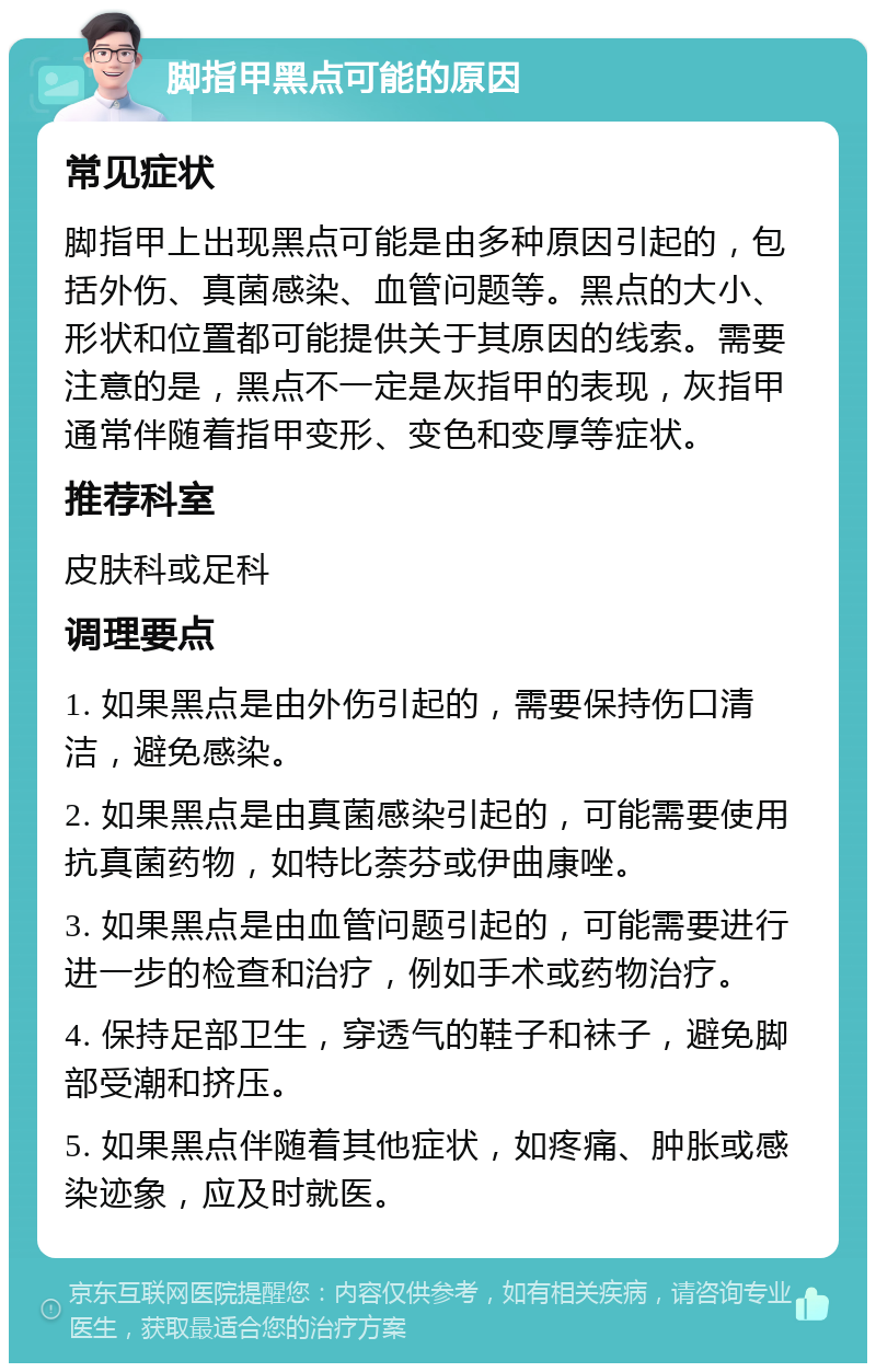 脚指甲黑点可能的原因 常见症状 脚指甲上出现黑点可能是由多种原因引起的，包括外伤、真菌感染、血管问题等。黑点的大小、形状和位置都可能提供关于其原因的线索。需要注意的是，黑点不一定是灰指甲的表现，灰指甲通常伴随着指甲变形、变色和变厚等症状。 推荐科室 皮肤科或足科 调理要点 1. 如果黑点是由外伤引起的，需要保持伤口清洁，避免感染。 2. 如果黑点是由真菌感染引起的，可能需要使用抗真菌药物，如特比萘芬或伊曲康唑。 3. 如果黑点是由血管问题引起的，可能需要进行进一步的检查和治疗，例如手术或药物治疗。 4. 保持足部卫生，穿透气的鞋子和袜子，避免脚部受潮和挤压。 5. 如果黑点伴随着其他症状，如疼痛、肿胀或感染迹象，应及时就医。