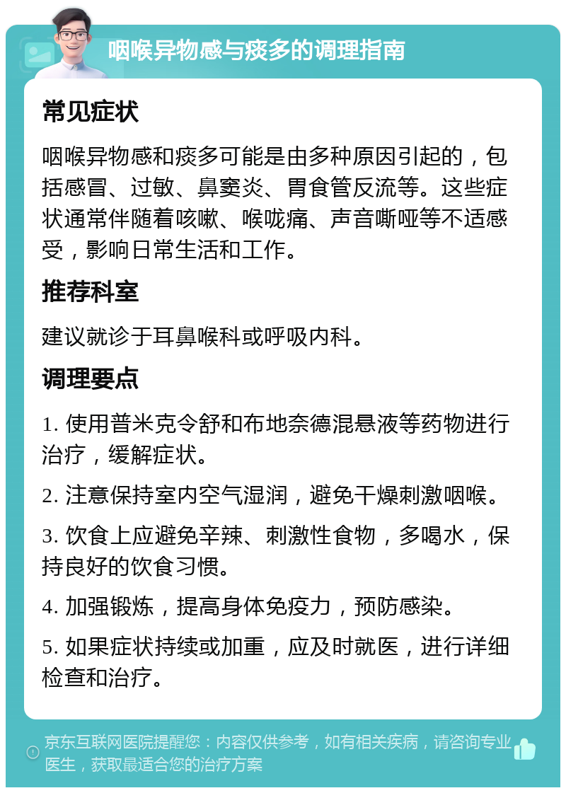 咽喉异物感与痰多的调理指南 常见症状 咽喉异物感和痰多可能是由多种原因引起的，包括感冒、过敏、鼻窦炎、胃食管反流等。这些症状通常伴随着咳嗽、喉咙痛、声音嘶哑等不适感受，影响日常生活和工作。 推荐科室 建议就诊于耳鼻喉科或呼吸内科。 调理要点 1. 使用普米克令舒和布地奈德混悬液等药物进行治疗，缓解症状。 2. 注意保持室内空气湿润，避免干燥刺激咽喉。 3. 饮食上应避免辛辣、刺激性食物，多喝水，保持良好的饮食习惯。 4. 加强锻炼，提高身体免疫力，预防感染。 5. 如果症状持续或加重，应及时就医，进行详细检查和治疗。