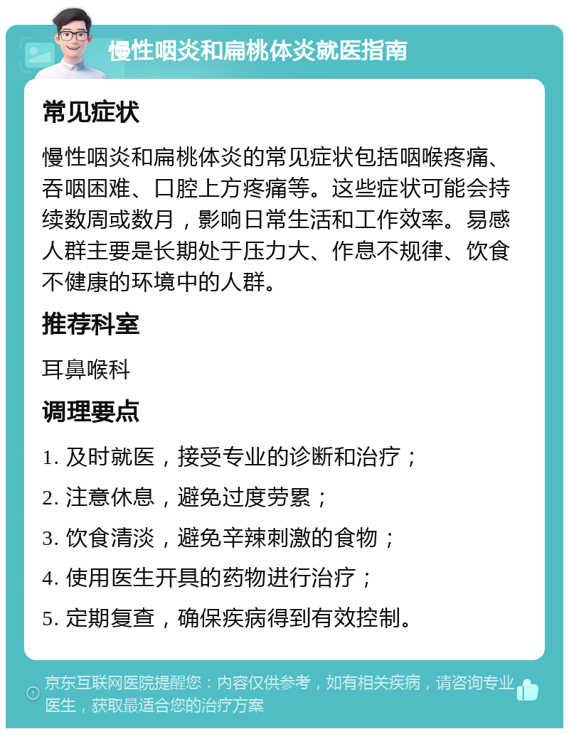 慢性咽炎和扁桃体炎就医指南 常见症状 慢性咽炎和扁桃体炎的常见症状包括咽喉疼痛、吞咽困难、口腔上方疼痛等。这些症状可能会持续数周或数月，影响日常生活和工作效率。易感人群主要是长期处于压力大、作息不规律、饮食不健康的环境中的人群。 推荐科室 耳鼻喉科 调理要点 1. 及时就医，接受专业的诊断和治疗； 2. 注意休息，避免过度劳累； 3. 饮食清淡，避免辛辣刺激的食物； 4. 使用医生开具的药物进行治疗； 5. 定期复查，确保疾病得到有效控制。