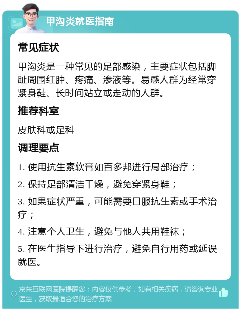 甲沟炎就医指南 常见症状 甲沟炎是一种常见的足部感染，主要症状包括脚趾周围红肿、疼痛、渗液等。易感人群为经常穿紧身鞋、长时间站立或走动的人群。 推荐科室 皮肤科或足科 调理要点 1. 使用抗生素软膏如百多邦进行局部治疗； 2. 保持足部清洁干燥，避免穿紧身鞋； 3. 如果症状严重，可能需要口服抗生素或手术治疗； 4. 注意个人卫生，避免与他人共用鞋袜； 5. 在医生指导下进行治疗，避免自行用药或延误就医。