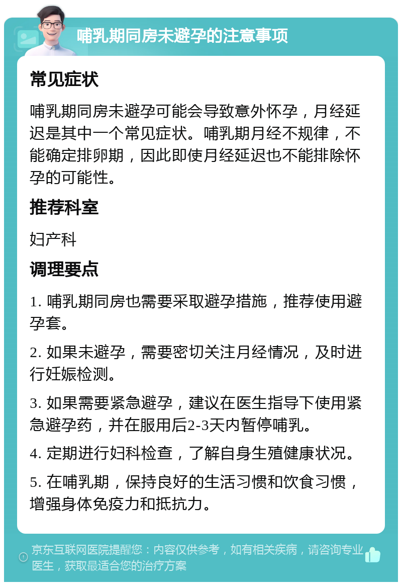 哺乳期同房未避孕的注意事项 常见症状 哺乳期同房未避孕可能会导致意外怀孕，月经延迟是其中一个常见症状。哺乳期月经不规律，不能确定排卵期，因此即使月经延迟也不能排除怀孕的可能性。 推荐科室 妇产科 调理要点 1. 哺乳期同房也需要采取避孕措施，推荐使用避孕套。 2. 如果未避孕，需要密切关注月经情况，及时进行妊娠检测。 3. 如果需要紧急避孕，建议在医生指导下使用紧急避孕药，并在服用后2-3天内暂停哺乳。 4. 定期进行妇科检查，了解自身生殖健康状况。 5. 在哺乳期，保持良好的生活习惯和饮食习惯，增强身体免疫力和抵抗力。