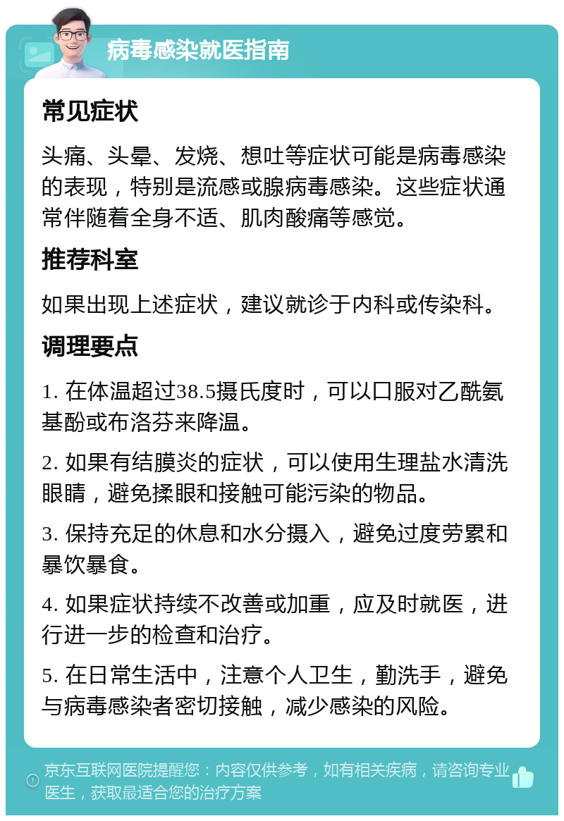 病毒感染就医指南 常见症状 头痛、头晕、发烧、想吐等症状可能是病毒感染的表现，特别是流感或腺病毒感染。这些症状通常伴随着全身不适、肌肉酸痛等感觉。 推荐科室 如果出现上述症状，建议就诊于内科或传染科。 调理要点 1. 在体温超过38.5摄氏度时，可以口服对乙酰氨基酚或布洛芬来降温。 2. 如果有结膜炎的症状，可以使用生理盐水清洗眼睛，避免揉眼和接触可能污染的物品。 3. 保持充足的休息和水分摄入，避免过度劳累和暴饮暴食。 4. 如果症状持续不改善或加重，应及时就医，进行进一步的检查和治疗。 5. 在日常生活中，注意个人卫生，勤洗手，避免与病毒感染者密切接触，减少感染的风险。