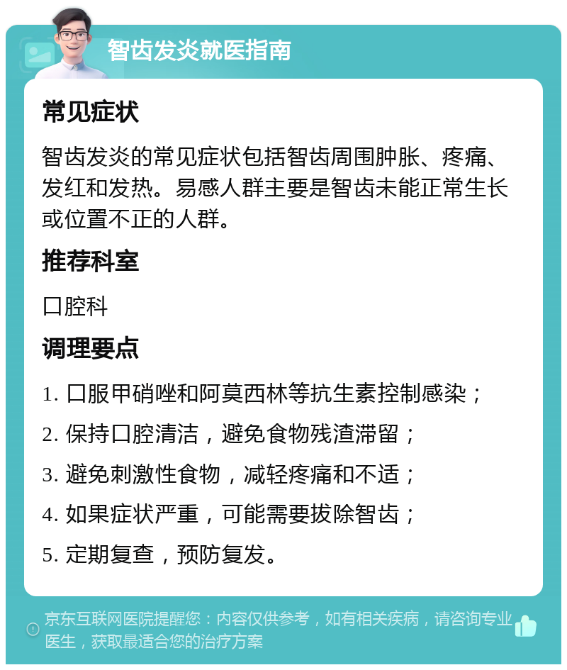 智齿发炎就医指南 常见症状 智齿发炎的常见症状包括智齿周围肿胀、疼痛、发红和发热。易感人群主要是智齿未能正常生长或位置不正的人群。 推荐科室 口腔科 调理要点 1. 口服甲硝唑和阿莫西林等抗生素控制感染； 2. 保持口腔清洁，避免食物残渣滞留； 3. 避免刺激性食物，减轻疼痛和不适； 4. 如果症状严重，可能需要拔除智齿； 5. 定期复查，预防复发。