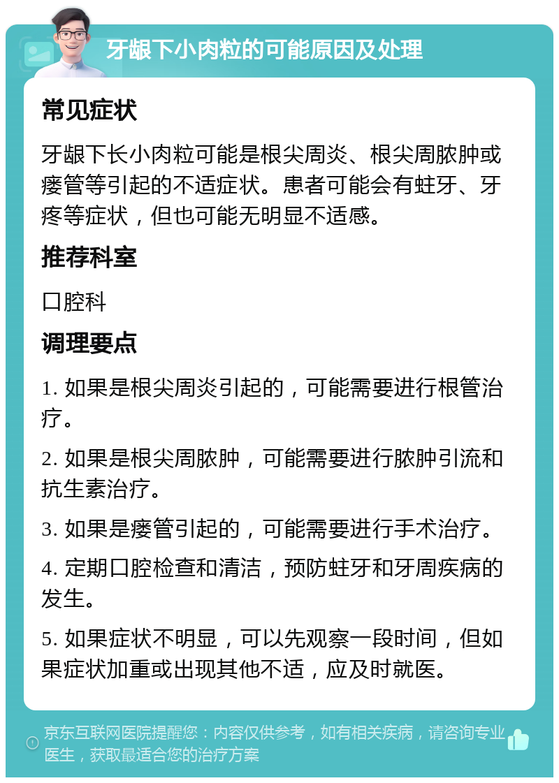 牙龈下小肉粒的可能原因及处理 常见症状 牙龈下长小肉粒可能是根尖周炎、根尖周脓肿或瘘管等引起的不适症状。患者可能会有蛀牙、牙疼等症状，但也可能无明显不适感。 推荐科室 口腔科 调理要点 1. 如果是根尖周炎引起的，可能需要进行根管治疗。 2. 如果是根尖周脓肿，可能需要进行脓肿引流和抗生素治疗。 3. 如果是瘘管引起的，可能需要进行手术治疗。 4. 定期口腔检查和清洁，预防蛀牙和牙周疾病的发生。 5. 如果症状不明显，可以先观察一段时间，但如果症状加重或出现其他不适，应及时就医。