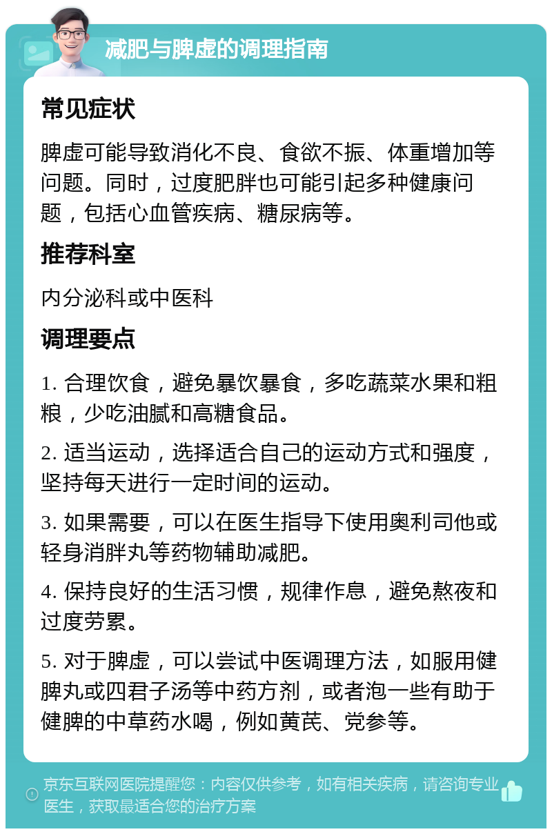 减肥与脾虚的调理指南 常见症状 脾虚可能导致消化不良、食欲不振、体重增加等问题。同时，过度肥胖也可能引起多种健康问题，包括心血管疾病、糖尿病等。 推荐科室 内分泌科或中医科 调理要点 1. 合理饮食，避免暴饮暴食，多吃蔬菜水果和粗粮，少吃油腻和高糖食品。 2. 适当运动，选择适合自己的运动方式和强度，坚持每天进行一定时间的运动。 3. 如果需要，可以在医生指导下使用奥利司他或轻身消胖丸等药物辅助减肥。 4. 保持良好的生活习惯，规律作息，避免熬夜和过度劳累。 5. 对于脾虚，可以尝试中医调理方法，如服用健脾丸或四君子汤等中药方剂，或者泡一些有助于健脾的中草药水喝，例如黄芪、党参等。