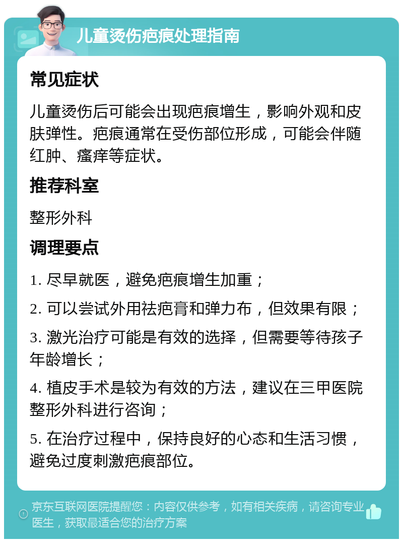 儿童烫伤疤痕处理指南 常见症状 儿童烫伤后可能会出现疤痕增生，影响外观和皮肤弹性。疤痕通常在受伤部位形成，可能会伴随红肿、瘙痒等症状。 推荐科室 整形外科 调理要点 1. 尽早就医，避免疤痕增生加重； 2. 可以尝试外用祛疤膏和弹力布，但效果有限； 3. 激光治疗可能是有效的选择，但需要等待孩子年龄增长； 4. 植皮手术是较为有效的方法，建议在三甲医院整形外科进行咨询； 5. 在治疗过程中，保持良好的心态和生活习惯，避免过度刺激疤痕部位。