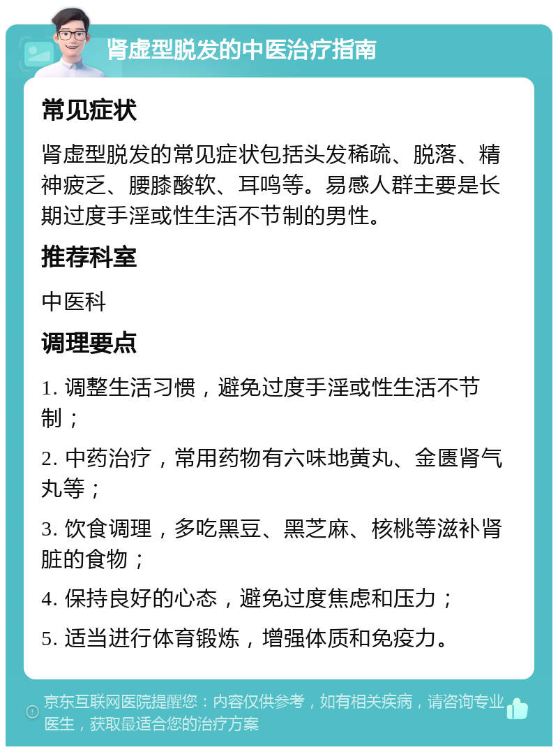 肾虚型脱发的中医治疗指南 常见症状 肾虚型脱发的常见症状包括头发稀疏、脱落、精神疲乏、腰膝酸软、耳鸣等。易感人群主要是长期过度手淫或性生活不节制的男性。 推荐科室 中医科 调理要点 1. 调整生活习惯，避免过度手淫或性生活不节制； 2. 中药治疗，常用药物有六味地黄丸、金匮肾气丸等； 3. 饮食调理，多吃黑豆、黑芝麻、核桃等滋补肾脏的食物； 4. 保持良好的心态，避免过度焦虑和压力； 5. 适当进行体育锻炼，增强体质和免疫力。