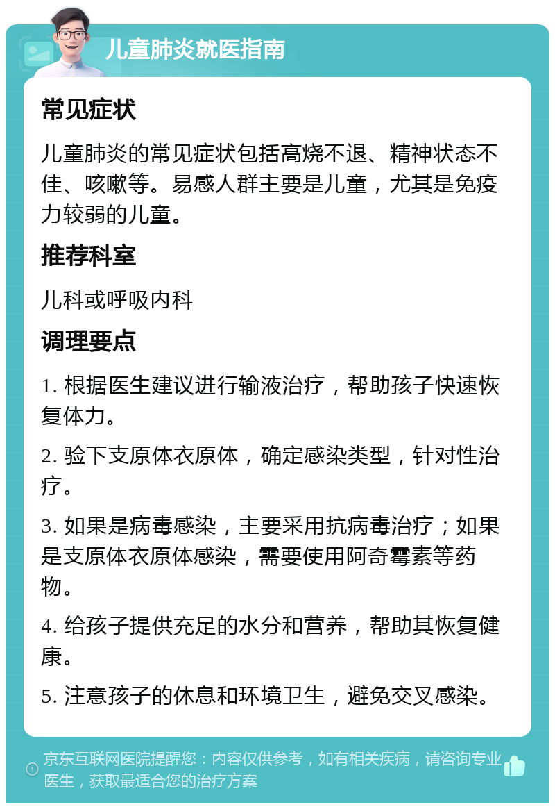 儿童肺炎就医指南 常见症状 儿童肺炎的常见症状包括高烧不退、精神状态不佳、咳嗽等。易感人群主要是儿童，尤其是免疫力较弱的儿童。 推荐科室 儿科或呼吸内科 调理要点 1. 根据医生建议进行输液治疗，帮助孩子快速恢复体力。 2. 验下支原体衣原体，确定感染类型，针对性治疗。 3. 如果是病毒感染，主要采用抗病毒治疗；如果是支原体衣原体感染，需要使用阿奇霉素等药物。 4. 给孩子提供充足的水分和营养，帮助其恢复健康。 5. 注意孩子的休息和环境卫生，避免交叉感染。