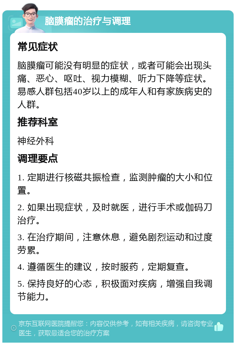 脑膜瘤的治疗与调理 常见症状 脑膜瘤可能没有明显的症状，或者可能会出现头痛、恶心、呕吐、视力模糊、听力下降等症状。易感人群包括40岁以上的成年人和有家族病史的人群。 推荐科室 神经外科 调理要点 1. 定期进行核磁共振检查，监测肿瘤的大小和位置。 2. 如果出现症状，及时就医，进行手术或伽码刀治疗。 3. 在治疗期间，注意休息，避免剧烈运动和过度劳累。 4. 遵循医生的建议，按时服药，定期复查。 5. 保持良好的心态，积极面对疾病，增强自我调节能力。