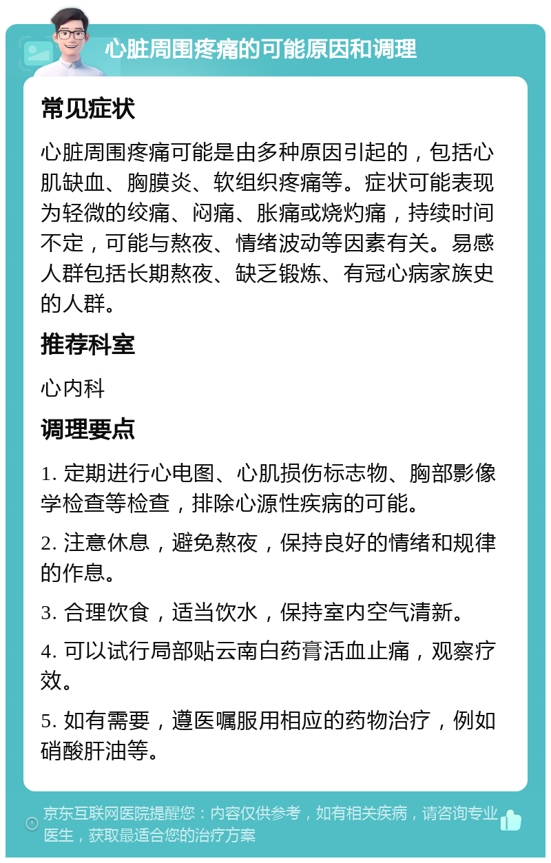 心脏周围疼痛的可能原因和调理 常见症状 心脏周围疼痛可能是由多种原因引起的，包括心肌缺血、胸膜炎、软组织疼痛等。症状可能表现为轻微的绞痛、闷痛、胀痛或烧灼痛，持续时间不定，可能与熬夜、情绪波动等因素有关。易感人群包括长期熬夜、缺乏锻炼、有冠心病家族史的人群。 推荐科室 心内科 调理要点 1. 定期进行心电图、心肌损伤标志物、胸部影像学检查等检查，排除心源性疾病的可能。 2. 注意休息，避免熬夜，保持良好的情绪和规律的作息。 3. 合理饮食，适当饮水，保持室内空气清新。 4. 可以试行局部贴云南白药膏活血止痛，观察疗效。 5. 如有需要，遵医嘱服用相应的药物治疗，例如硝酸肝油等。