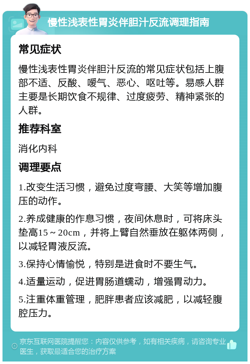 慢性浅表性胃炎伴胆汁反流调理指南 常见症状 慢性浅表性胃炎伴胆汁反流的常见症状包括上腹部不适、反酸、嗳气、恶心、呕吐等。易感人群主要是长期饮食不规律、过度疲劳、精神紧张的人群。 推荐科室 消化内科 调理要点 1.改变生活习惯，避免过度弯腰、大笑等增加腹压的动作。 2.养成健康的作息习惯，夜间休息时，可将床头垫高15～20cm，并将上臂自然垂放在躯体两侧，以减轻胃液反流。 3.保持心情愉悦，特别是进食时不要生气。 4.适量运动，促进胃肠道蠕动，增强胃动力。 5.注重体重管理，肥胖患者应该减肥，以减轻腹腔压力。