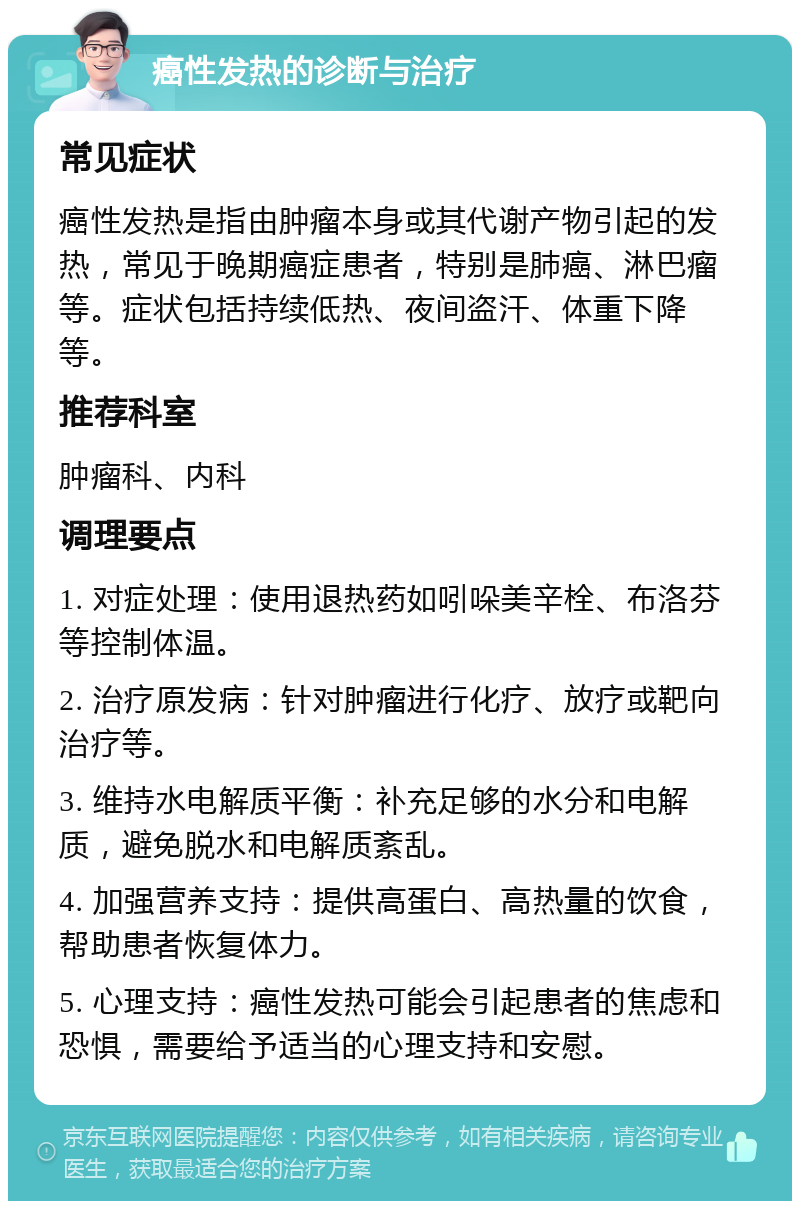 癌性发热的诊断与治疗 常见症状 癌性发热是指由肿瘤本身或其代谢产物引起的发热，常见于晚期癌症患者，特别是肺癌、淋巴瘤等。症状包括持续低热、夜间盗汗、体重下降等。 推荐科室 肿瘤科、内科 调理要点 1. 对症处理：使用退热药如吲哚美辛栓、布洛芬等控制体温。 2. 治疗原发病：针对肿瘤进行化疗、放疗或靶向治疗等。 3. 维持水电解质平衡：补充足够的水分和电解质，避免脱水和电解质紊乱。 4. 加强营养支持：提供高蛋白、高热量的饮食，帮助患者恢复体力。 5. 心理支持：癌性发热可能会引起患者的焦虑和恐惧，需要给予适当的心理支持和安慰。