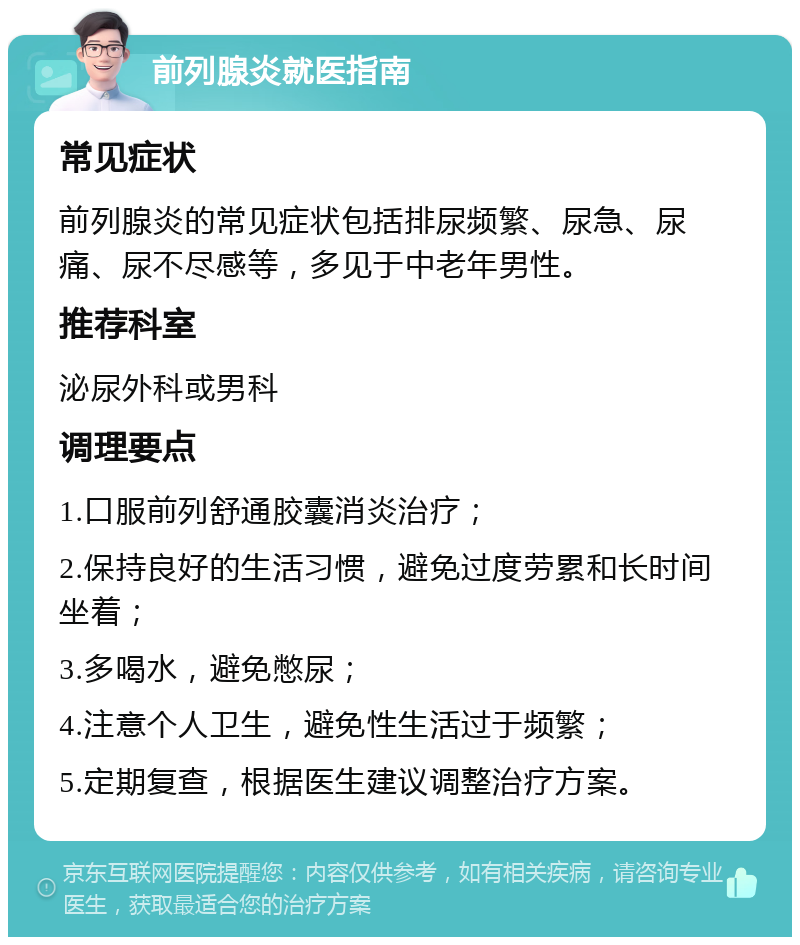 前列腺炎就医指南 常见症状 前列腺炎的常见症状包括排尿频繁、尿急、尿痛、尿不尽感等，多见于中老年男性。 推荐科室 泌尿外科或男科 调理要点 1.口服前列舒通胶囊消炎治疗； 2.保持良好的生活习惯，避免过度劳累和长时间坐着； 3.多喝水，避免憋尿； 4.注意个人卫生，避免性生活过于频繁； 5.定期复查，根据医生建议调整治疗方案。