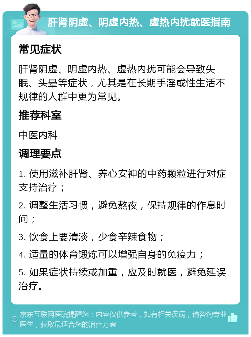 肝肾阴虚、阴虚内热、虚热内扰就医指南 常见症状 肝肾阴虚、阴虚内热、虚热内扰可能会导致失眠、头晕等症状，尤其是在长期手淫或性生活不规律的人群中更为常见。 推荐科室 中医内科 调理要点 1. 使用滋补肝肾、养心安神的中药颗粒进行对症支持治疗； 2. 调整生活习惯，避免熬夜，保持规律的作息时间； 3. 饮食上要清淡，少食辛辣食物； 4. 适量的体育锻炼可以增强自身的免疫力； 5. 如果症状持续或加重，应及时就医，避免延误治疗。