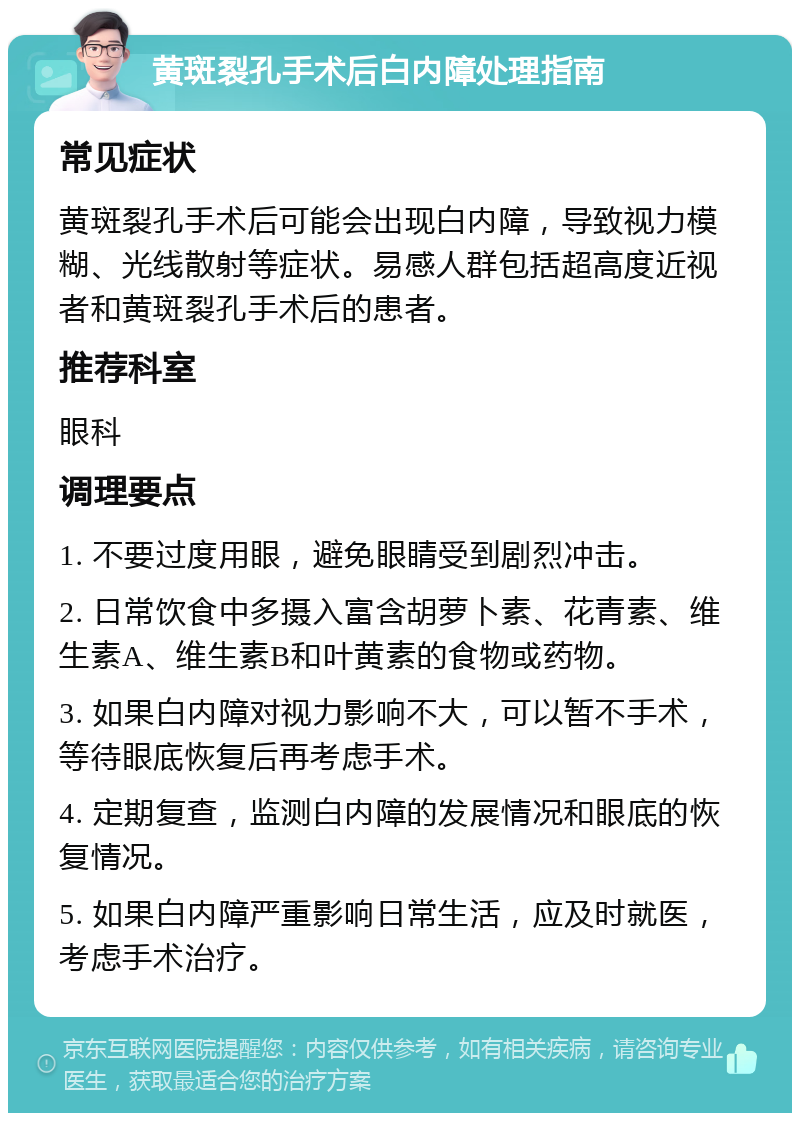 黄斑裂孔手术后白内障处理指南 常见症状 黄斑裂孔手术后可能会出现白内障，导致视力模糊、光线散射等症状。易感人群包括超高度近视者和黄斑裂孔手术后的患者。 推荐科室 眼科 调理要点 1. 不要过度用眼，避免眼睛受到剧烈冲击。 2. 日常饮食中多摄入富含胡萝卜素、花青素、维生素A、维生素B和叶黄素的食物或药物。 3. 如果白内障对视力影响不大，可以暂不手术，等待眼底恢复后再考虑手术。 4. 定期复查，监测白内障的发展情况和眼底的恢复情况。 5. 如果白内障严重影响日常生活，应及时就医，考虑手术治疗。