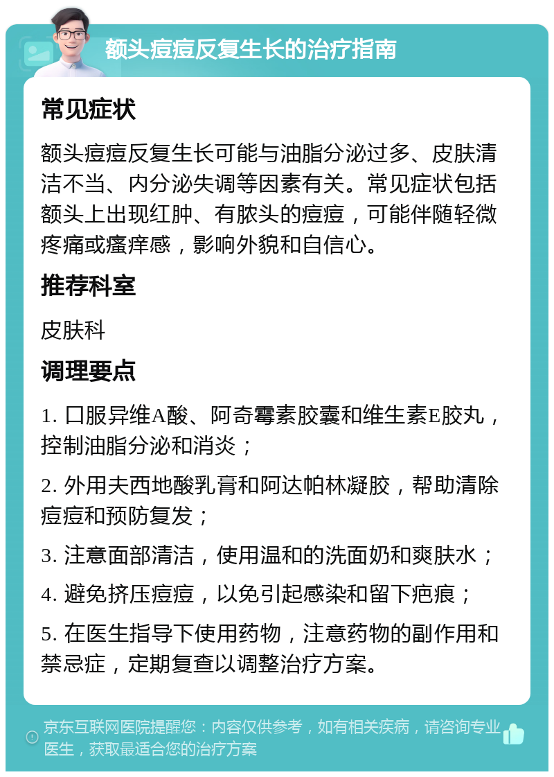 额头痘痘反复生长的治疗指南 常见症状 额头痘痘反复生长可能与油脂分泌过多、皮肤清洁不当、内分泌失调等因素有关。常见症状包括额头上出现红肿、有脓头的痘痘，可能伴随轻微疼痛或瘙痒感，影响外貌和自信心。 推荐科室 皮肤科 调理要点 1. 口服异维A酸、阿奇霉素胶囊和维生素E胶丸，控制油脂分泌和消炎； 2. 外用夫西地酸乳膏和阿达帕林凝胶，帮助清除痘痘和预防复发； 3. 注意面部清洁，使用温和的洗面奶和爽肤水； 4. 避免挤压痘痘，以免引起感染和留下疤痕； 5. 在医生指导下使用药物，注意药物的副作用和禁忌症，定期复查以调整治疗方案。