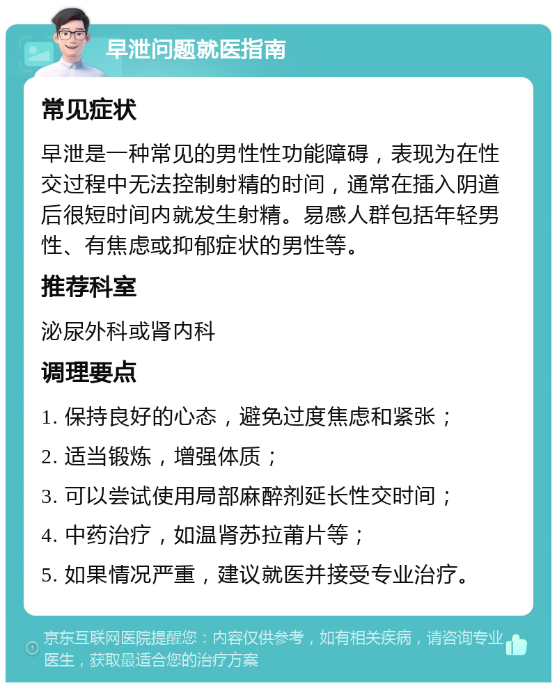 早泄问题就医指南 常见症状 早泄是一种常见的男性性功能障碍，表现为在性交过程中无法控制射精的时间，通常在插入阴道后很短时间内就发生射精。易感人群包括年轻男性、有焦虑或抑郁症状的男性等。 推荐科室 泌尿外科或肾内科 调理要点 1. 保持良好的心态，避免过度焦虑和紧张； 2. 适当锻炼，增强体质； 3. 可以尝试使用局部麻醉剂延长性交时间； 4. 中药治疗，如温肾苏拉莆片等； 5. 如果情况严重，建议就医并接受专业治疗。