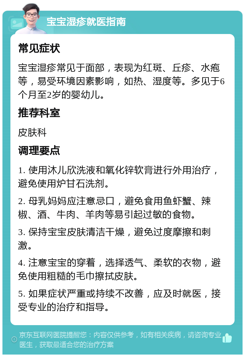 宝宝湿疹就医指南 常见症状 宝宝湿疹常见于面部，表现为红斑、丘疹、水疱等，易受环境因素影响，如热、湿度等。多见于6个月至2岁的婴幼儿。 推荐科室 皮肤科 调理要点 1. 使用沐儿欣洗液和氧化锌软膏进行外用治疗，避免使用炉甘石洗剂。 2. 母乳妈妈应注意忌口，避免食用鱼虾蟹、辣椒、酒、牛肉、羊肉等易引起过敏的食物。 3. 保持宝宝皮肤清洁干燥，避免过度摩擦和刺激。 4. 注意宝宝的穿着，选择透气、柔软的衣物，避免使用粗糙的毛巾擦拭皮肤。 5. 如果症状严重或持续不改善，应及时就医，接受专业的治疗和指导。