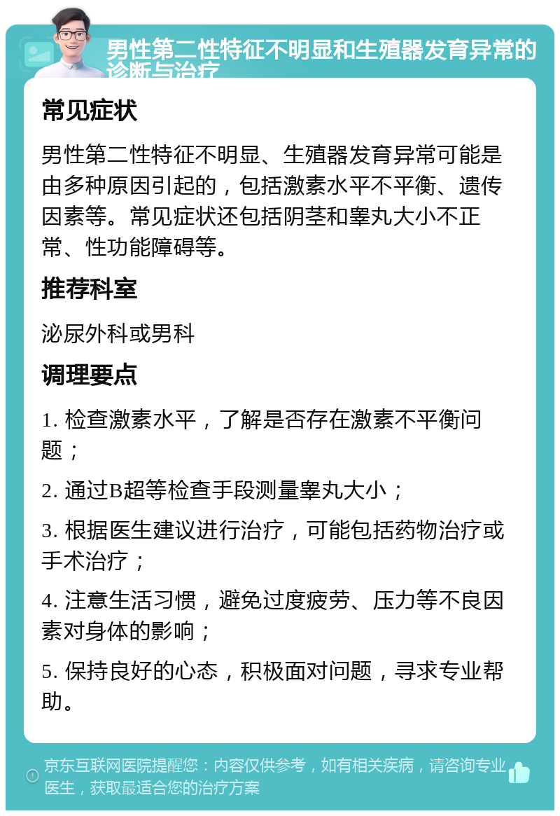 男性第二性特征不明显和生殖器发育异常的诊断与治疗 常见症状 男性第二性特征不明显、生殖器发育异常可能是由多种原因引起的，包括激素水平不平衡、遗传因素等。常见症状还包括阴茎和睾丸大小不正常、性功能障碍等。 推荐科室 泌尿外科或男科 调理要点 1. 检查激素水平，了解是否存在激素不平衡问题； 2. 通过B超等检查手段测量睾丸大小； 3. 根据医生建议进行治疗，可能包括药物治疗或手术治疗； 4. 注意生活习惯，避免过度疲劳、压力等不良因素对身体的影响； 5. 保持良好的心态，积极面对问题，寻求专业帮助。