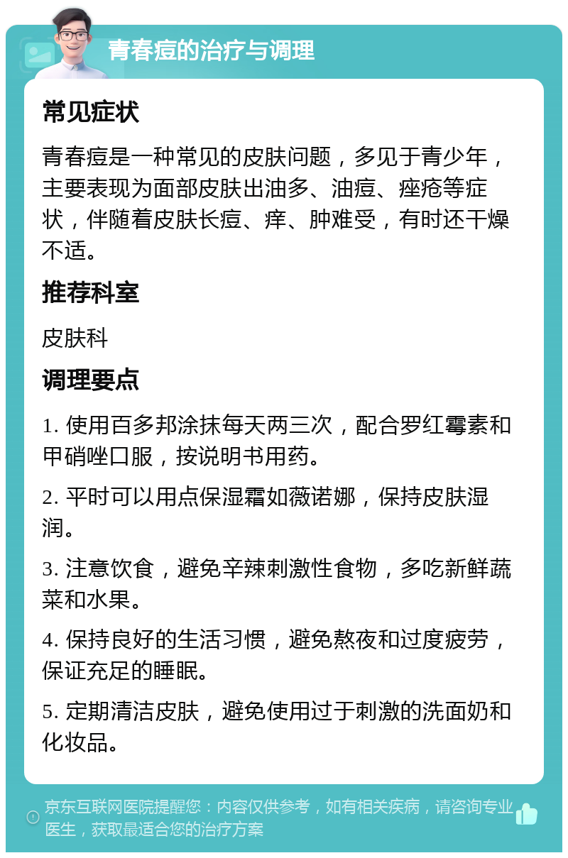 青春痘的治疗与调理 常见症状 青春痘是一种常见的皮肤问题，多见于青少年，主要表现为面部皮肤出油多、油痘、痤疮等症状，伴随着皮肤长痘、痒、肿难受，有时还干燥不适。 推荐科室 皮肤科 调理要点 1. 使用百多邦涂抹每天两三次，配合罗红霉素和甲硝唑口服，按说明书用药。 2. 平时可以用点保湿霜如薇诺娜，保持皮肤湿润。 3. 注意饮食，避免辛辣刺激性食物，多吃新鲜蔬菜和水果。 4. 保持良好的生活习惯，避免熬夜和过度疲劳，保证充足的睡眠。 5. 定期清洁皮肤，避免使用过于刺激的洗面奶和化妆品。