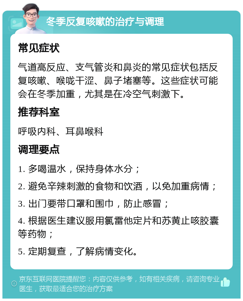 冬季反复咳嗽的治疗与调理 常见症状 气道高反应、支气管炎和鼻炎的常见症状包括反复咳嗽、喉咙干涩、鼻子堵塞等。这些症状可能会在冬季加重，尤其是在冷空气刺激下。 推荐科室 呼吸内科、耳鼻喉科 调理要点 1. 多喝温水，保持身体水分； 2. 避免辛辣刺激的食物和饮酒，以免加重病情； 3. 出门要带口罩和围巾，防止感冒； 4. 根据医生建议服用氯雷他定片和苏黄止咳胶囊等药物； 5. 定期复查，了解病情变化。