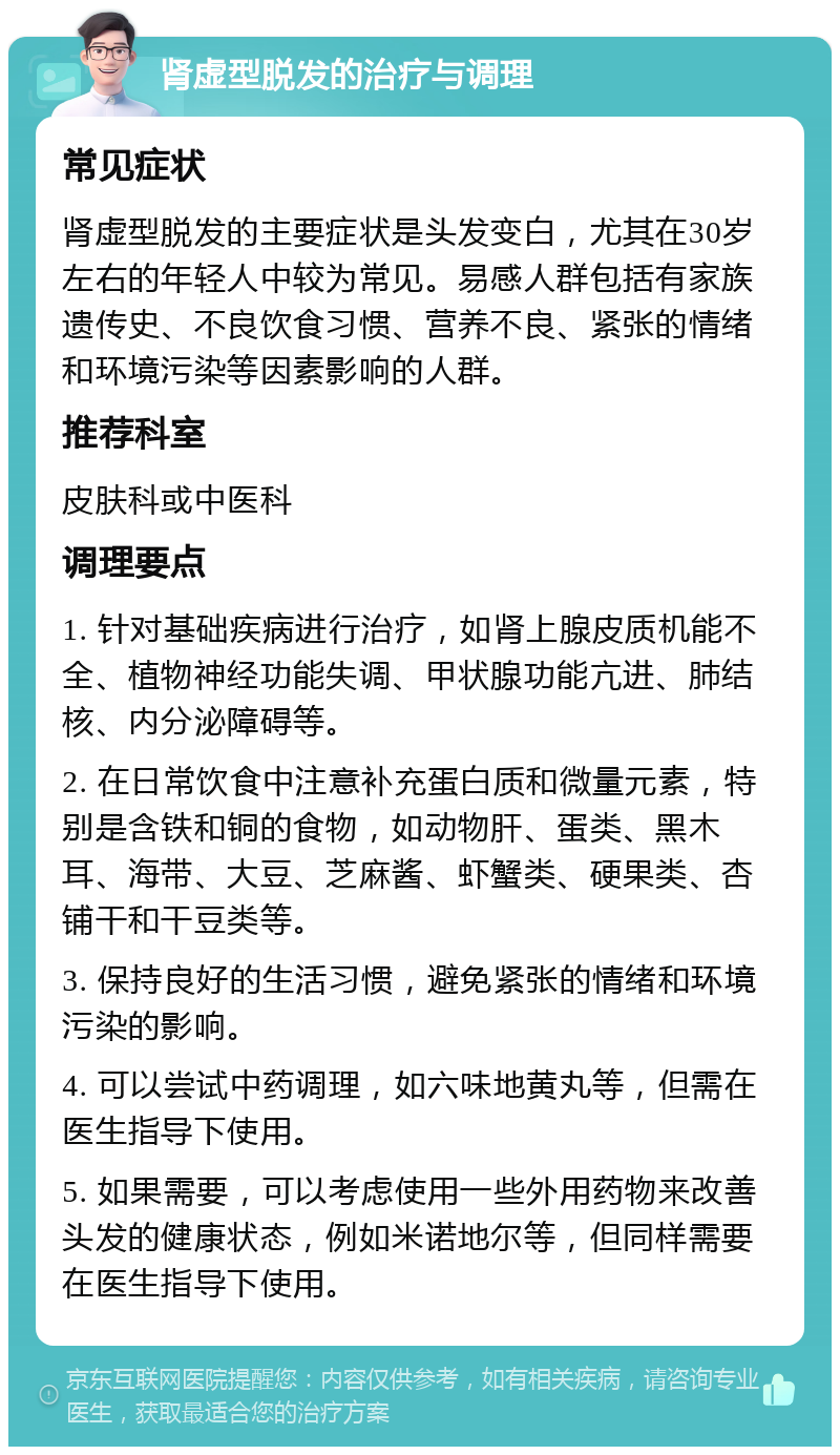 肾虚型脱发的治疗与调理 常见症状 肾虚型脱发的主要症状是头发变白，尤其在30岁左右的年轻人中较为常见。易感人群包括有家族遗传史、不良饮食习惯、营养不良、紧张的情绪和环境污染等因素影响的人群。 推荐科室 皮肤科或中医科 调理要点 1. 针对基础疾病进行治疗，如肾上腺皮质机能不全、植物神经功能失调、甲状腺功能亢进、肺结核、内分泌障碍等。 2. 在日常饮食中注意补充蛋白质和微量元素，特别是含铁和铜的食物，如动物肝、蛋类、黑木耳、海带、大豆、芝麻酱、虾蟹类、硬果类、杏铺干和干豆类等。 3. 保持良好的生活习惯，避免紧张的情绪和环境污染的影响。 4. 可以尝试中药调理，如六味地黄丸等，但需在医生指导下使用。 5. 如果需要，可以考虑使用一些外用药物来改善头发的健康状态，例如米诺地尔等，但同样需要在医生指导下使用。