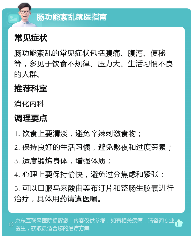 肠功能紊乱就医指南 常见症状 肠功能紊乱的常见症状包括腹痛、腹泻、便秘等，多见于饮食不规律、压力大、生活习惯不良的人群。 推荐科室 消化内科 调理要点 1. 饮食上要清淡，避免辛辣刺激食物； 2. 保持良好的生活习惯，避免熬夜和过度劳累； 3. 适度锻炼身体，增强体质； 4. 心理上要保持愉快，避免过分焦虑和紧张； 5. 可以口服马来酸曲美布汀片和整肠生胶囊进行治疗，具体用药请遵医嘱。