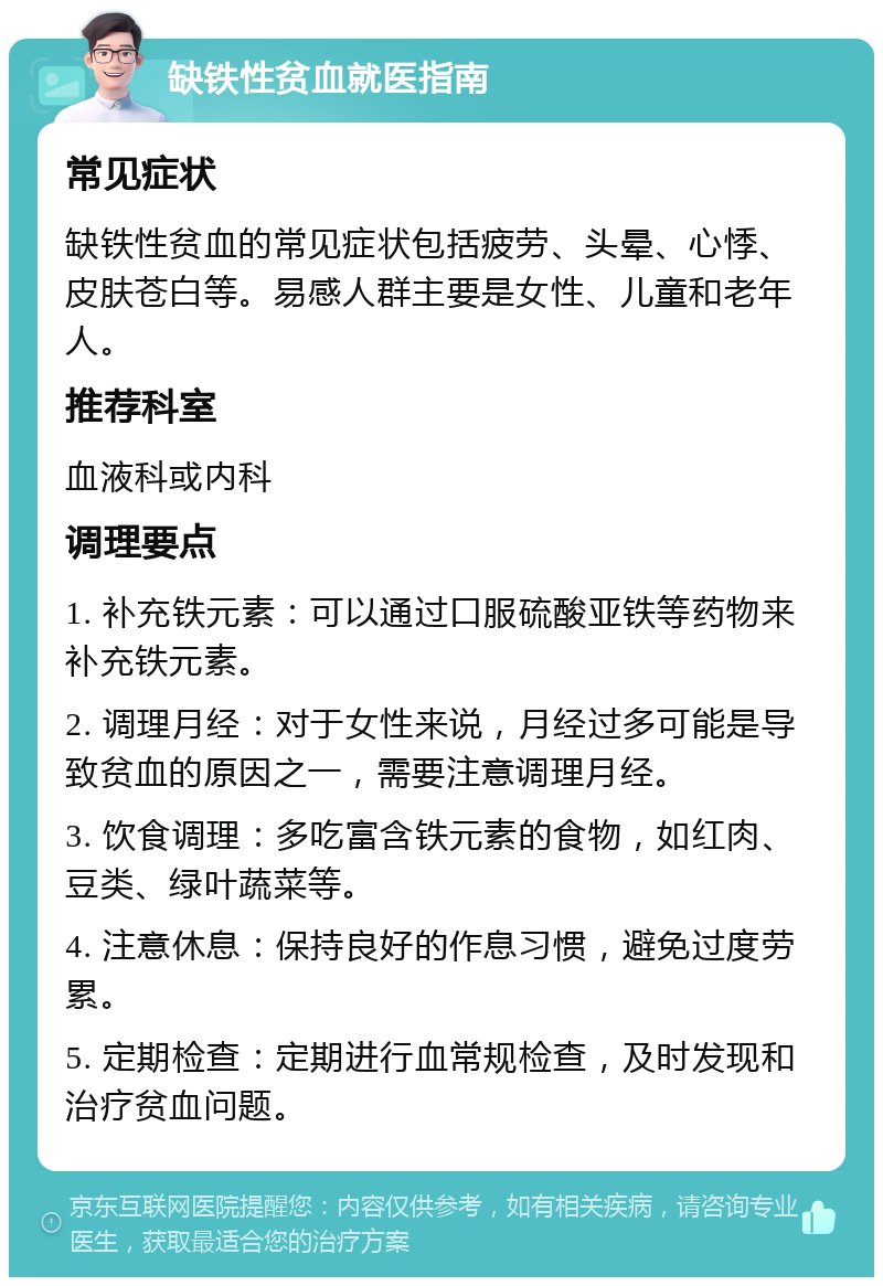 缺铁性贫血就医指南 常见症状 缺铁性贫血的常见症状包括疲劳、头晕、心悸、皮肤苍白等。易感人群主要是女性、儿童和老年人。 推荐科室 血液科或内科 调理要点 1. 补充铁元素：可以通过口服硫酸亚铁等药物来补充铁元素。 2. 调理月经：对于女性来说，月经过多可能是导致贫血的原因之一，需要注意调理月经。 3. 饮食调理：多吃富含铁元素的食物，如红肉、豆类、绿叶蔬菜等。 4. 注意休息：保持良好的作息习惯，避免过度劳累。 5. 定期检查：定期进行血常规检查，及时发现和治疗贫血问题。