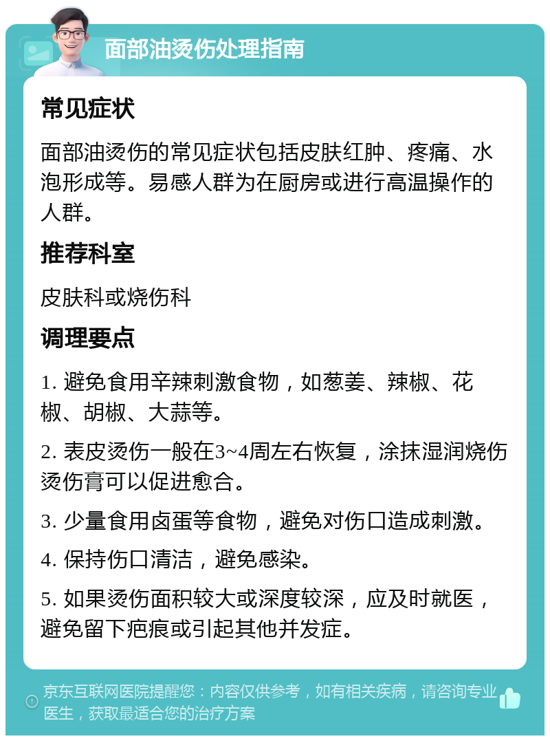 面部油烫伤处理指南 常见症状 面部油烫伤的常见症状包括皮肤红肿、疼痛、水泡形成等。易感人群为在厨房或进行高温操作的人群。 推荐科室 皮肤科或烧伤科 调理要点 1. 避免食用辛辣刺激食物，如葱姜、辣椒、花椒、胡椒、大蒜等。 2. 表皮烫伤一般在3~4周左右恢复，涂抹湿润烧伤烫伤膏可以促进愈合。 3. 少量食用卤蛋等食物，避免对伤口造成刺激。 4. 保持伤口清洁，避免感染。 5. 如果烫伤面积较大或深度较深，应及时就医，避免留下疤痕或引起其他并发症。