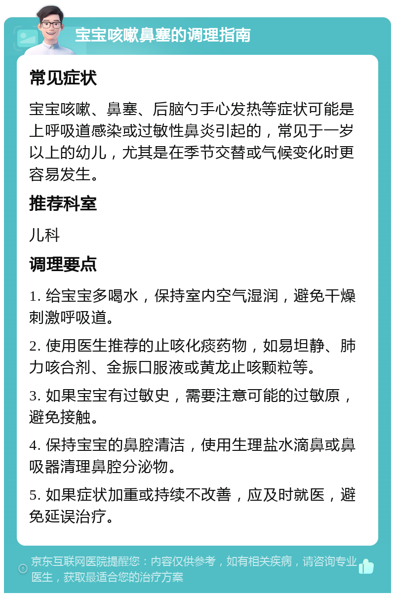 宝宝咳嗽鼻塞的调理指南 常见症状 宝宝咳嗽、鼻塞、后脑勺手心发热等症状可能是上呼吸道感染或过敏性鼻炎引起的，常见于一岁以上的幼儿，尤其是在季节交替或气候变化时更容易发生。 推荐科室 儿科 调理要点 1. 给宝宝多喝水，保持室内空气湿润，避免干燥刺激呼吸道。 2. 使用医生推荐的止咳化痰药物，如易坦静、肺力咳合剂、金振口服液或黄龙止咳颗粒等。 3. 如果宝宝有过敏史，需要注意可能的过敏原，避免接触。 4. 保持宝宝的鼻腔清洁，使用生理盐水滴鼻或鼻吸器清理鼻腔分泌物。 5. 如果症状加重或持续不改善，应及时就医，避免延误治疗。