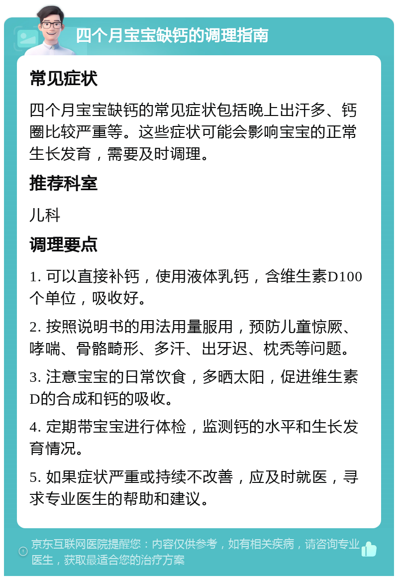 四个月宝宝缺钙的调理指南 常见症状 四个月宝宝缺钙的常见症状包括晚上出汗多、钙圈比较严重等。这些症状可能会影响宝宝的正常生长发育，需要及时调理。 推荐科室 儿科 调理要点 1. 可以直接补钙，使用液体乳钙，含维生素D100个单位，吸收好。 2. 按照说明书的用法用量服用，预防儿童惊厥、哮喘、骨骼畸形、多汗、出牙迟、枕秃等问题。 3. 注意宝宝的日常饮食，多晒太阳，促进维生素D的合成和钙的吸收。 4. 定期带宝宝进行体检，监测钙的水平和生长发育情况。 5. 如果症状严重或持续不改善，应及时就医，寻求专业医生的帮助和建议。