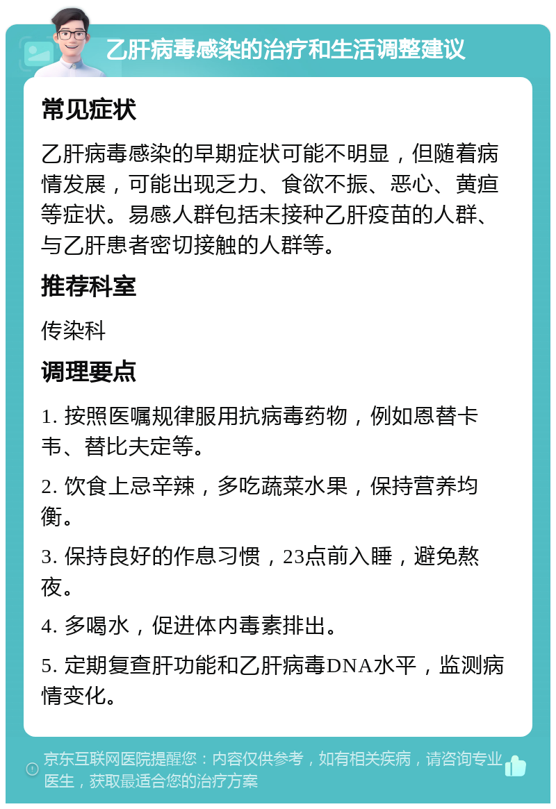 乙肝病毒感染的治疗和生活调整建议 常见症状 乙肝病毒感染的早期症状可能不明显，但随着病情发展，可能出现乏力、食欲不振、恶心、黄疸等症状。易感人群包括未接种乙肝疫苗的人群、与乙肝患者密切接触的人群等。 推荐科室 传染科 调理要点 1. 按照医嘱规律服用抗病毒药物，例如恩替卡韦、替比夫定等。 2. 饮食上忌辛辣，多吃蔬菜水果，保持营养均衡。 3. 保持良好的作息习惯，23点前入睡，避免熬夜。 4. 多喝水，促进体内毒素排出。 5. 定期复查肝功能和乙肝病毒DNA水平，监测病情变化。